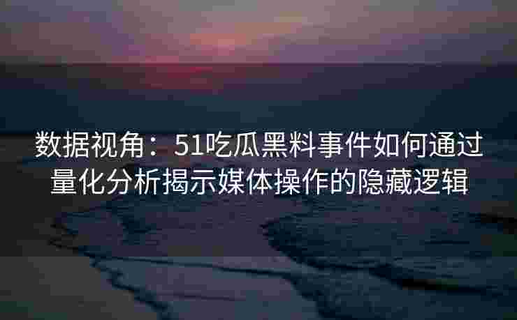 数据视角：51吃瓜黑料事件如何通过量化分析揭示媒体操作的隐藏逻辑