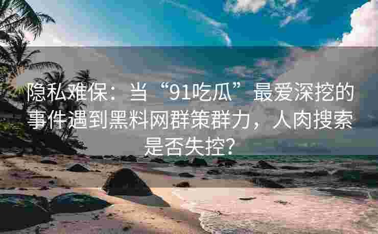 隐私难保：当“91吃瓜”最爱深挖的事件遇到黑料网群策群力，人肉搜索是否失控？