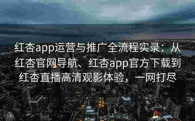 红杏app运营与推广全流程实录：从红杏官网导航、红杏app官方下载到红杏直播高清观影体验，一网打尽