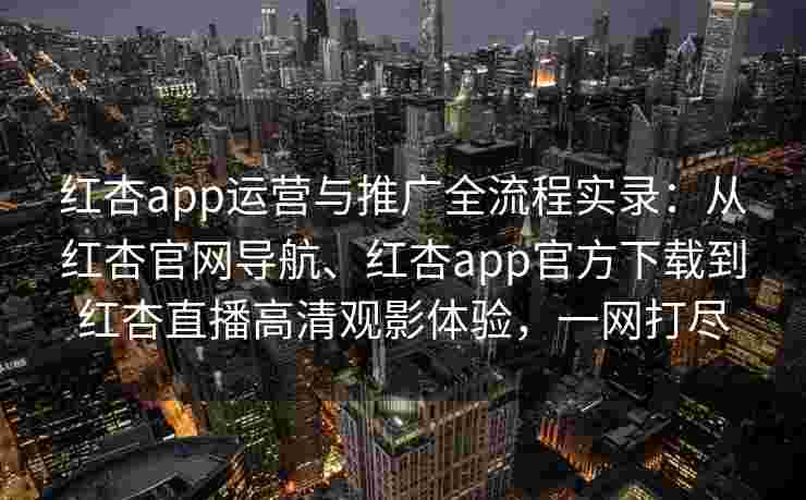 红杏app运营与推广全流程实录：从红杏官网导航、红杏app官方下载到红杏直播高清观影体验，一网打尽
