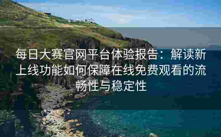 每日大赛官网平台体验报告：解读新上线功能如何保障在线免费观看的流畅性与稳定性
