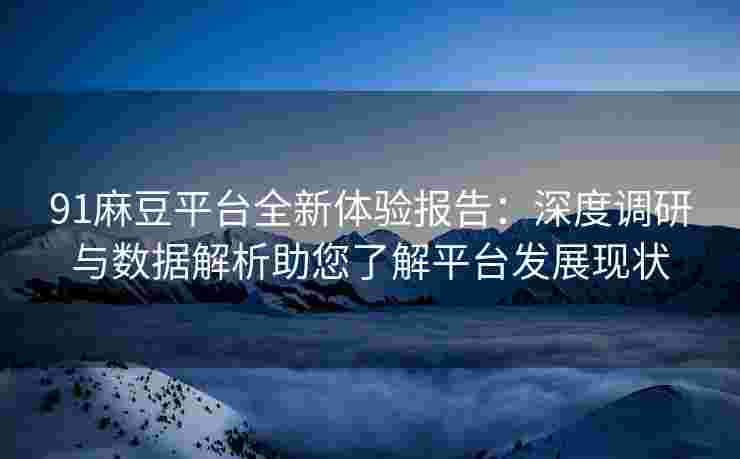 91麻豆平台全新体验报告：深度调研与数据解析助您了解平台发展现状