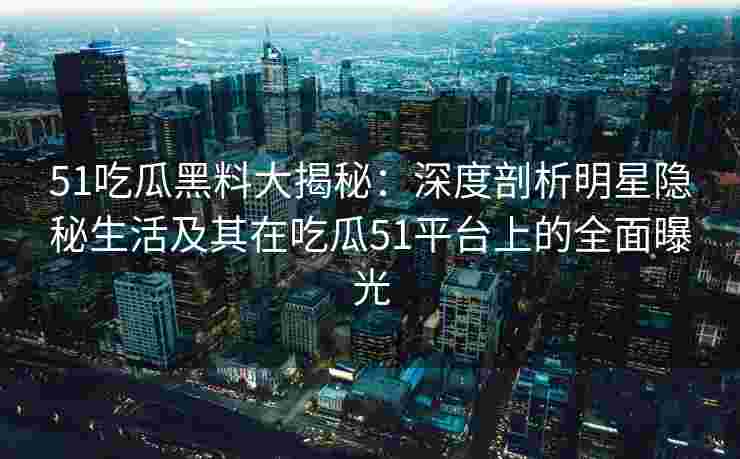 51吃瓜黑料大揭秘：深度剖析明星隐秘生活及其在吃瓜51平台上的全面曝光