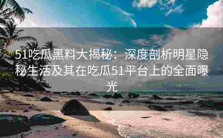 51吃瓜黑料大揭秘：深度剖析明星隐秘生活及其在吃瓜51平台上的全面曝光