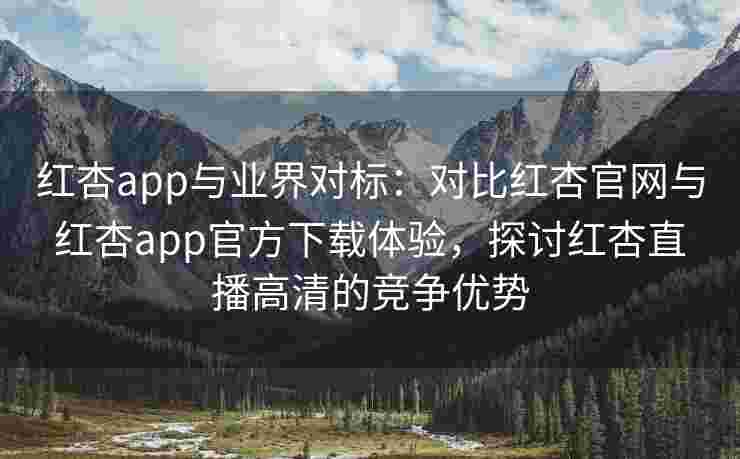 红杏app与业界对标：对比红杏官网与红杏app官方下载体验，探讨红杏直播高清的竞争优势