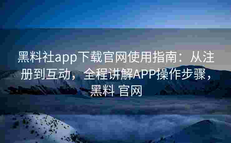 黑料社app下载官网使用指南：从注册到互动，全程讲解APP操作步骤，黑料 官网