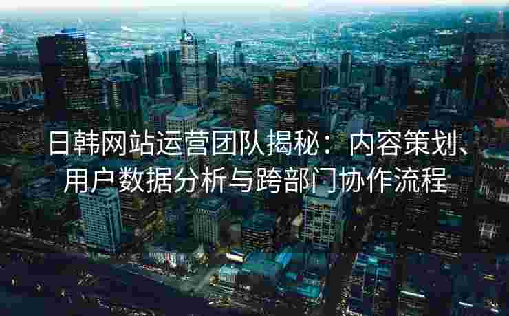日韩网站运营团队揭秘：内容策划、用户数据分析与跨部门协作流程