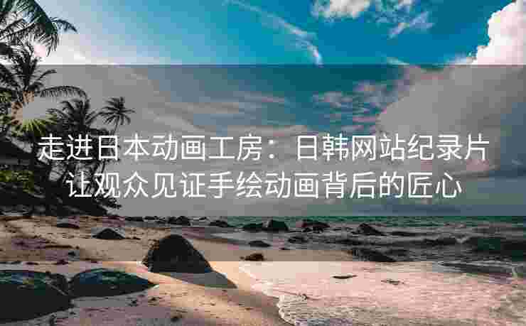 走进日本动画工房：日韩网站纪录片让观众见证手绘动画背后的匠心