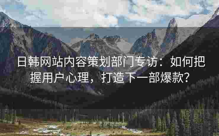 日韩网站内容策划部门专访：如何把握用户心理，打造下一部爆款？