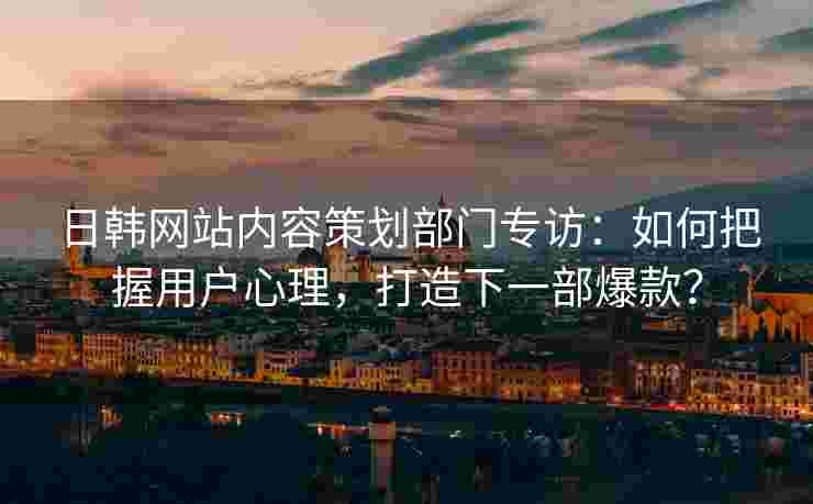 日韩网站内容策划部门专访：如何把握用户心理，打造下一部爆款？