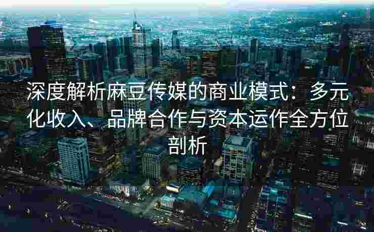 深度解析麻豆传媒的商业模式：多元化收入、品牌合作与资本运作全方位剖析