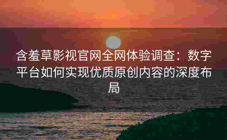 含羞草影视官网全网体验调查：数字平台如何实现优质原创内容的深度布局
