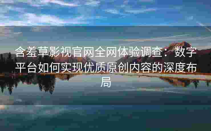 含羞草影视官网全网体验调查：数字平台如何实现优质原创内容的深度布局