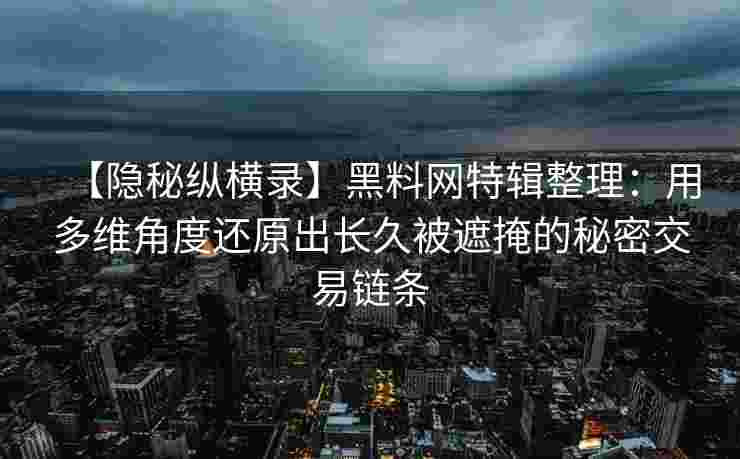 【隐秘纵横录】黑料网特辑整理：用多维角度还原出长久被遮掩的秘密交易链条