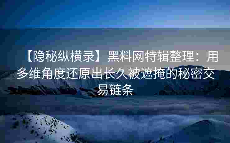 【隐秘纵横录】黑料网特辑整理：用多维角度还原出长久被遮掩的秘密交易链条