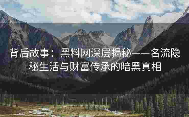背后故事：黑料网深层揭秘——名流隐秘生活与财富传承的暗黑真相