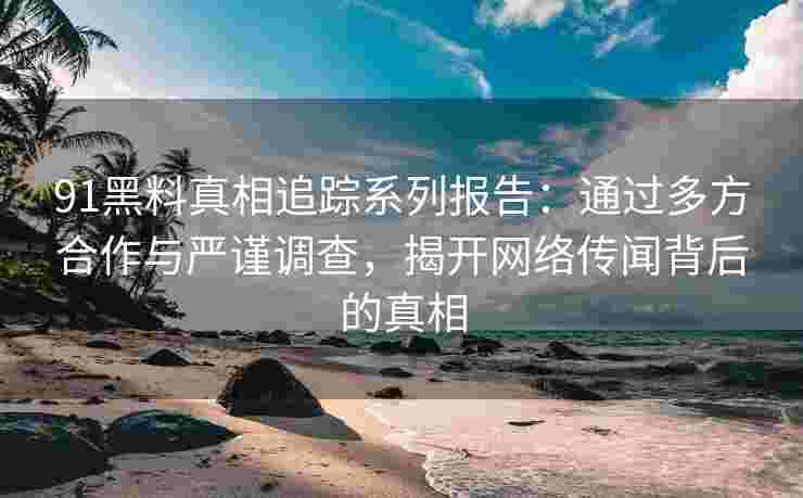 91黑料真相追踪系列报告：通过多方合作与严谨调查，揭开网络传闻背后的真相