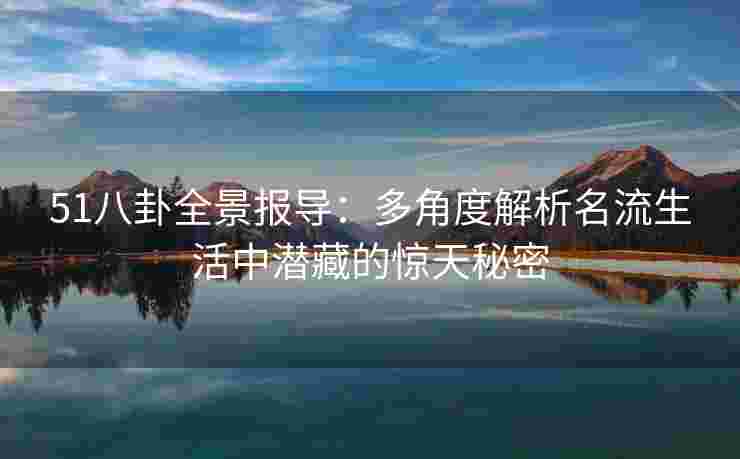 51八卦全景报导：多角度解析名流生活中潜藏的惊天秘密