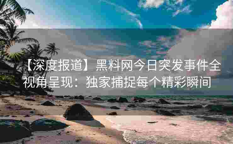 【深度报道】黑料网今日突发事件全视角呈现：独家捕捉每个精彩瞬间