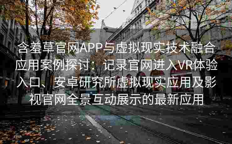 含羞草官网APP与虚拟现实技术融合应用案例探讨：记录官网进入VR体验入口、安卓研究所虚拟现实应用及影视官网全景互动展示的最新应用
