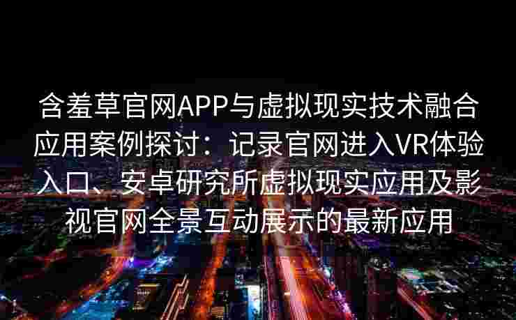含羞草官网APP与虚拟现实技术融合应用案例探讨：记录官网进入VR体验入口、安卓研究所虚拟现实应用及影视官网全景互动展示的最新应用