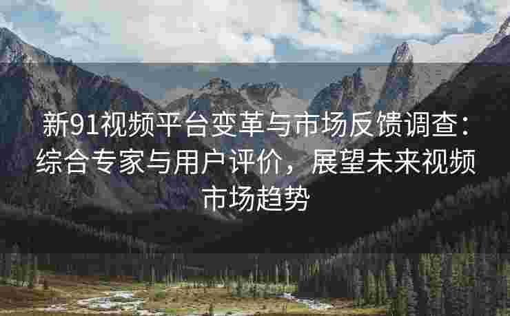 新91视频平台变革与市场反馈调查：综合专家与用户评价，展望未来视频市场趋势