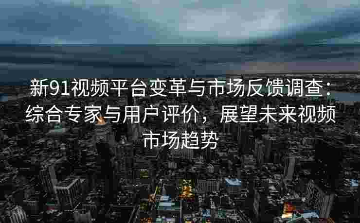 新91视频平台变革与市场反馈调查：综合专家与用户评价，展望未来视频市场趋势