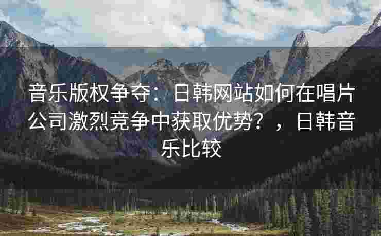 音乐版权争夺：日韩网站如何在唱片公司激烈竞争中获取优势？，日韩音乐比较