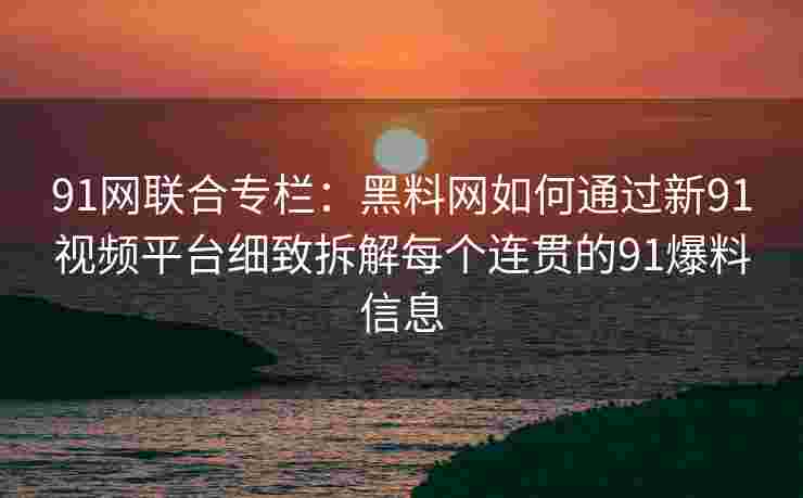 91网联合专栏：黑料网如何通过新91视频平台细致拆解每个连贯的91爆料信息