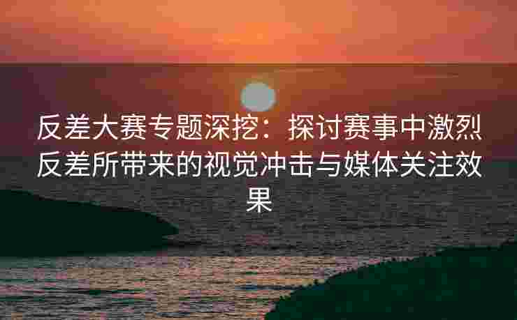 反差大赛专题深挖：探讨赛事中激烈反差所带来的视觉冲击与媒体关注效果