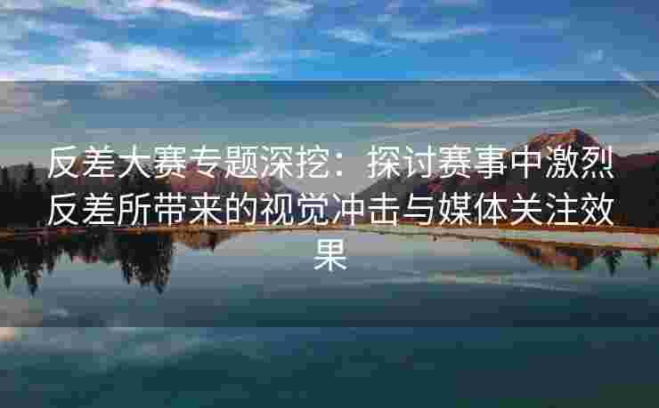 反差大赛专题深挖：探讨赛事中激烈反差所带来的视觉冲击与媒体关注效果