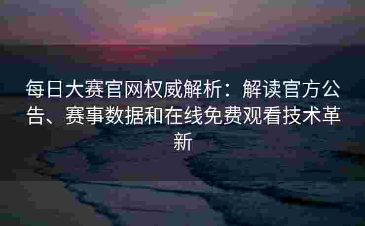 每日大赛官网权威解析：解读官方公告、赛事数据和在线免费观看技术革新