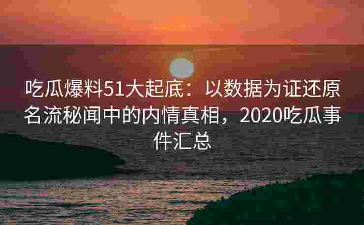 吃瓜爆料51大起底：以数据为证还原名流秘闻中的内情真相，2020吃瓜事件汇总