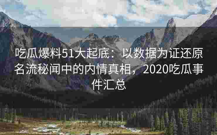 吃瓜爆料51大起底：以数据为证还原名流秘闻中的内情真相，2020吃瓜事件汇总