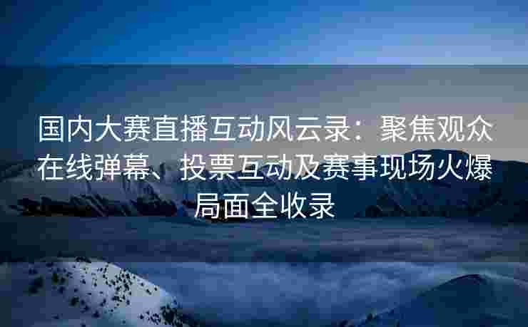 国内大赛直播互动风云录：聚焦观众在线弹幕、投票互动及赛事现场火爆局面全收录