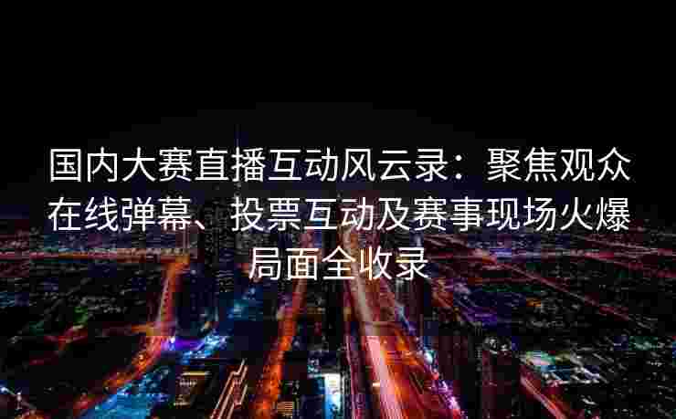 国内大赛直播互动风云录：聚焦观众在线弹幕、投票互动及赛事现场火爆局面全收录