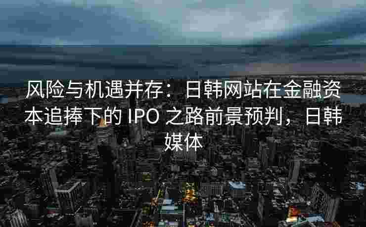 风险与机遇并存：日韩网站在金融资本追捧下的 IPO 之路前景预判，日韩媒体