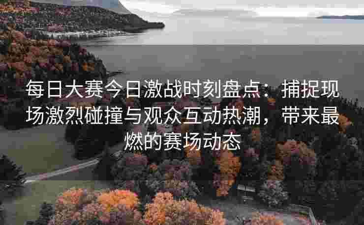 每日大赛今日激战时刻盘点：捕捉现场激烈碰撞与观众互动热潮，带来最燃的赛场动态