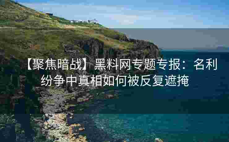 【聚焦暗战】黑料网专题专报：名利纷争中真相如何被反复遮掩