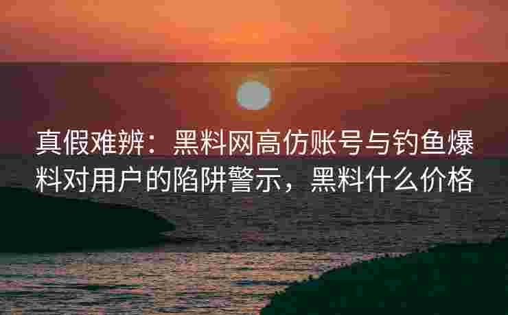 真假难辨：黑料网高仿账号与钓鱼爆料对用户的陷阱警示，黑料什么价格
