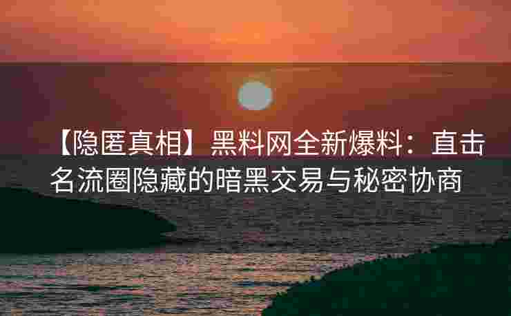 【隐匿真相】黑料网全新爆料：直击名流圈隐藏的暗黑交易与秘密协商