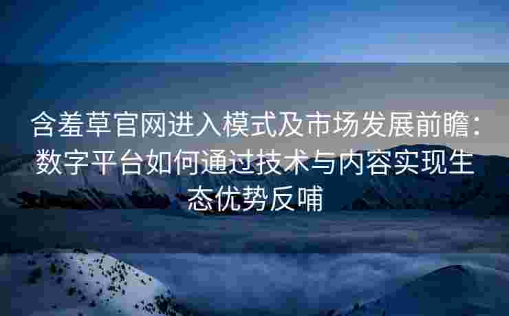 含羞草官网进入模式及市场发展前瞻：数字平台如何通过技术与内容实现生态优势反哺