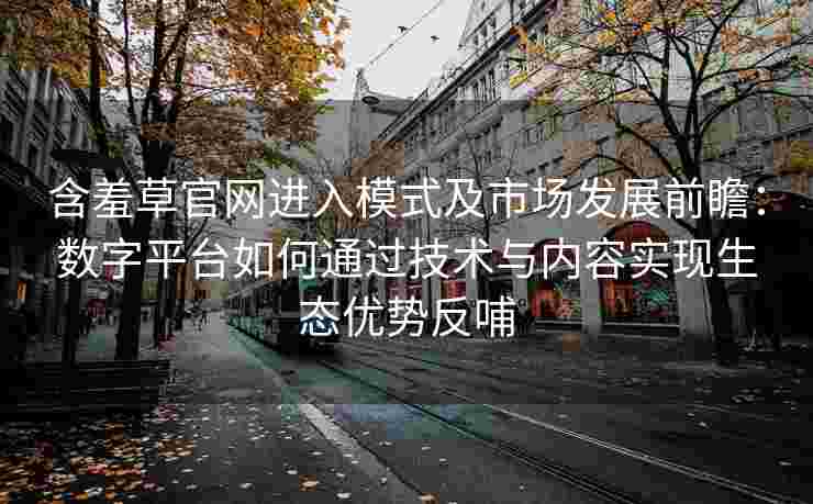 含羞草官网进入模式及市场发展前瞻：数字平台如何通过技术与内容实现生态优势反哺