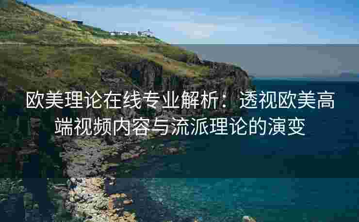 欧美理论在线专业解析：透视欧美高端视频内容与流派理论的演变