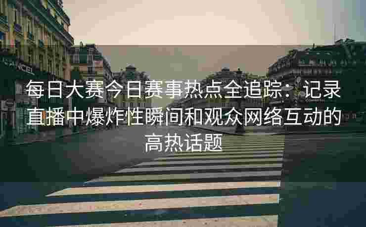 每日大赛今日赛事热点全追踪：记录直播中爆炸性瞬间和观众网络互动的高热话题