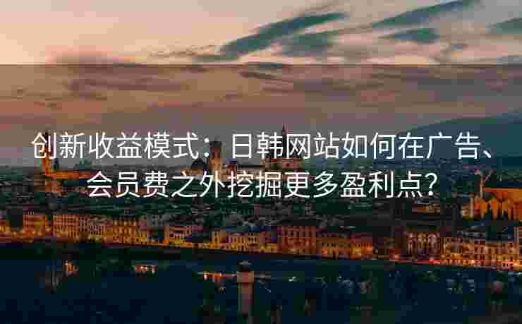 创新收益模式：日韩网站如何在广告、会员费之外挖掘更多盈利点？