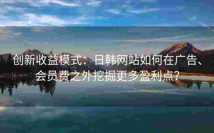 创新收益模式：日韩网站如何在广告、会员费之外挖掘更多盈利点？