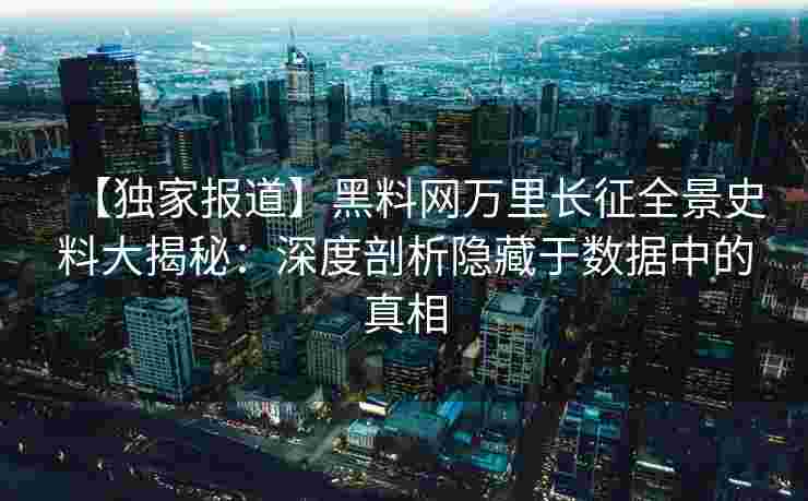 【独家报道】黑料网万里长征全景史料大揭秘：深度剖析隐藏于数据中的真相