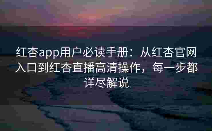 红杏app用户必读手册：从红杏官网入口到红杏直播高清操作，每一步都详尽解说
