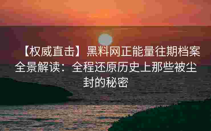 【权威直击】黑料网正能量往期档案全景解读：全程还原历史上那些被尘封的秘密